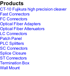 Products CT-10 Fujikura high precision cleaver Fast Connectors FC Connectors Optical Fiber Adapters Optical Fiber Attenuators LC Connectors Patch Panel PLC Splitters SC Connectors Splice Closure ST Connectors Termination Box Wall Mount